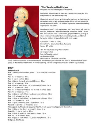 “Elsa” Crocheted Doll Pattern 
Designed and crocheted by Becky Ann Smith. 
Disclaimer: I do not own or make any claim to this character. It is the property of the Walt Disney Corp. 
I have only recently begun writing crochet patterns, so there may be errors here, which I will probably not be able to tell you how to fix! Please bear this in mind. The pattern is probably best attempted by experienced crocheters. 
I used Herrschner’s 2-ply Afghan Yarn and Caron Simply Soft Yarn for this doll, and a size 1 steel crochet hook. The doll is about 7 inches tall. You will also need a yarn needle, polyester fiberfill, craft glue, silver embrodery thread and an embroidery needle, and 2 small turquoise buttons for eyes. Optional: 6 small snaps. 
Yarn colors (1 skein of each): 
Herrschner’s: Cream, Cool Blue, Turquoise 
Caron: Off-white 
This doll was made using these stitches: 
sc=single crochet 
hdc=half-double crochet 
dc=double crochet 
decrease=1 sc combining 2 stitches 
I used continuous rounds for much of this doll. You can also join each row and chain 1. This will form a ‘seam.’ (Most of the seams will be hidden by hair or clothing). Do not turn pieces unless the pattern says to do so. 
BODY 
Head and torso 
Row 1: With cream color yarn, chain 2. 10 sc in second chain from hook. 
Row 2: 2 sc in each sc. 20 sc. 
Row 3: 1 sc in each sc. 20 sc. 
Row 4: (1 sc in first sc, 2 sc in next) 10 times. 30 sc 
Row 5: 1 sc in each sc. 30 sc 
Row 6: (1 sc in each of first 2 sc, 2 sc in next) 10 times. 40 sc 
Row 7: 1 sc in each sc. 40 sc 
Row 8: 1 sc in each of first 3 sc, 2 sc in next) 10 times. 50 sc 
Row 9: 1 sc in each sc. 50 sc 
Row 10: (1 sc in each of first 3 sc, 1 decrease) 10 times. 40 sc 
Row 11: 1 sc in each sc. 40 sc 
Row 12: (1 sc in each of first 2 sc, 1 decrease) 10 times. 30 sc 
Row 13: 1 sc in each sc. 30 sc 
Row 14: (1 sc combining next 2 sc) 15 times. 15 sc 
Rows 15-18 (neck): 1 sc in each sc. 15 sc 
At this point, stuff head with polyester fiberfill. It will appear misshapen until it’s stuffed. 
Row 19: (1 sc in first 2 sc, 2 sc in next) 5 times. 20 sc 
Rows 20-27-: 1 sc in each sc. 20 sc. 
Row 28: (1 sc in next 3 sc, 1 decrease) 4 times. 16 sc 
Row 29: 1 sc in each sc. 16 sc 
Row 30: (1 sc in each of first 3 sc, 2 sc in next) 4 times. 20 sc 
End piece. Stuff torso.  