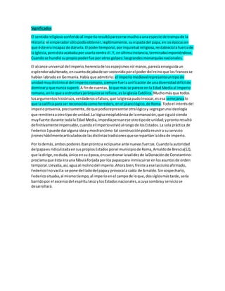 Significados
El sentidoreligiosoconferidoal imperioresultóparecerse muchoaunaespecie de trampade la
Historia:el emperadorsólopodíaobtener,legítimamente, suespadadel papa,enlasépocasen
que éste eraincapaz de dársela.El podertemporal,porinquietudreligiosa,restablecíalafuerzade
la Iglesia,peroéstaacababapor usarlacontra él.Y, enúltimainstancia,terminabaimponiéndose.
Cuandose hundió supropiopoderfue por otrosgolpes:lasgrandesmonarquíasnacionales.
El alcance universal del imperio,herenciade losespejismosrol manos,parecíaenseguidaun
esplendoradulterado,encuantodejabade sersostenidoporel poderdel reinoque losfrancosse
habían labradoenGermania.Había que admitirlo: el imperiomedievalrepresentauntipode
unidadmuydistintoal del imperioromano,siemprefue launificaciónde unadiversidaddifícilde
dominary que nuncasuperó. A finde cuentas, loque más se parece enla Edad Mediaal imperio
romano,enlo que a estructurajerárquicase refiere,eslaIglesiaCatólica. Muchomásque todos
losargumentoshistóricos,verdaderosofalsos,que laIglesiapudoinvocar,esesa semejanzalo
que la calificaparaser reconocidacomoheredera,enel planológico,de Roma.Todoel interésdel
imperioprovenía,precisamente,de que podíarepresentarotralógicay segregarunaideología
que remitieraaotro tipode unidad.La lógicaneoplatónicade laemanación,que siguiósiendo
muyfuerte durante todala Edad Media,impedíapensarese otrotipode unidad;ypronto resultó
definitivamenteimpensable,cuandoel imperiovolvióal rangode losEstados.La sola práctica de
Federico1 puede daralgunaideay mostrarcómo tal construcciónpodíareunira su servicio
jironeshábilmentearticuladosde lasdistintastradicionesque se repartíanlaideade imperio.
Por lodemás,ambospoderesibanprontoa eclipsarse ante nuevasfuerzas.Cuandolaautoridad
del papaes ridiculizadaensuspropiosEstadosporel municipiode Roma,Arnaldode Brescia(12),
que la dirige,noduda,únicoensu época,encuestionarlavalidezde laDonaciónde Constantino:
proclamaque ésta erauna fábulaforjadapor lospapaspara inmiscuirse enlosasuntosde orden
temporal.Llevaba,así,aguaal molinodel imperio.Ahorabien,frente aese laicismoafirmado,
FedericoIno vacila:se pone del ladodel papay provocala caída de Arnaldo.Sinsospecharlo,
Federicosituaba,al mismotiempo,al imperioenel campode loque,dossiglosmástarde,sería
barridopor el ascensodel espíritulaicoylosEstadosnacionales,acuya sombray serviciose
desarrollará.
 