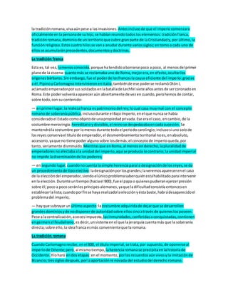 la tradiciónromana,vivaaúnpese a lasinvasiones. Antesinclusode que el imperiocomenzara
oficialmente enlapersonade suhijo,se habíanreunidotodosloselementos:tradiciónfranca,
tradiciónromana,dominiode unterritorioque cubre granparte de laCristiandady,por último,la
funciónreligiosa.Estoscuatrohilosse vana anudar durante variossiglos;entornoa cada uno de
ellosse acumularánprecedentes,documentosydoctrinas.
La tradición franca
Esta es,tal vez, lamenosconocida,porque hatendidoaborrarse poco a poco, al menosdel primer
planode la escena: cuantomás se reclamabauno de Roma,mejorera,en efecto,ocultarlos
orígenesbárbaros.Sinembargo,fue el poderde losfrancosla causa eficiente del imperio:gracias
a él,PipinoyCarlomagnointervinieronenItalia;tambiénde ese poderse reclamóOtónI,
aclamadoemperadorporsus soldadosenlabatallade Lechfel siete añosantesde sercoronadoen
Roma.Este podervolveráaaparecer aún abiertamente de vezencuando,perohemosde contar,
sobre todo,con su contenido:
— enprimerlugar,larealezafranca espatrimoniodel rey;locual casa muymal con el concepto
romanode soberaníapública,inclusodurante el BajoImperio,enel que nuncase había
consideradoel Estadocomoobjetode unapropiedadprivada.Ese erael caso, en cambio,de la
costumbre merovingia:hereditarioydivisible,el reinose despedazabaencadasucesión. Se
mantendrálacostumbre por lomenosdurante todoel períodocarolingio;inclusosi unosolode
losreyesconservael títulode emperador,el desmembramientoterritorial noes,enabsoluto,
accesorio,yaque no tiene poderalgunosobre losdemás;el conceptode imperioqueda,por
tanto,seriamente disminuido. Mientrasque enRoma,al menosenderecho,lapluralidadde
emperadoresnoafectabaala unidaddel imperio,aquíse producía locontrario;la unidadimperial
no impide ladiseminaciónde lospoderes;
— ensegundolugar,cuandonocuenta lasimple herenciaparala designaciónde losreyes,se da
un procedimientode tipoelectivo:ladesignaciónporlosgrandes;laveremosaparecerenel caso
de la eleccióndel emperador,siendoel únicoproblemasaberquiénestáhabilitadoparaintervenir
enla elección.Durante untiempo(haciael 900),fue el papa o quienespudieranejercerpresión
sobre él;poco a poco seránlos príncipesalemanes,yaque ladificultadconsistíaentoncesen
establecerlalista;cuandoporfinse haya realizadolaelecciónyéstabaste,habrádesaparecidoel
problemadel imperio;
— hayque subrayar un últimoaspecto:lacostumbre adquiridade dejarque se desarrollen
grandesdominiosyde nodisponerde autoridadsobre ellossinoatravésde quieneslosposeen.
Pese a lacentralización,avecesimpuesta, lasinmunidades,conferidasoconquistadas,contienen
engermenel feudalismo,esdecir,unsistemaenel que lajerarquíacuentamás que la soberanía
directa;sobre ello,laideafrancaesmás convenienteque laromana.
La tradición romana
CuandoCarlomagnorecibe,enel 800, el títuloimperial,se trata,por supuesto,de oponerseal
imperiode Oriente;pero,al mismotiempo, laherenciaromanase precipitaenlahistoriade
Occidente. Ylohará endosetapas:en el momento, porlosrecuerdosaúnvivosyla imitaciónde
Bizancio;tressiglosdespués,porlaaportaciónre novada del estudiodel derechoromano.
 