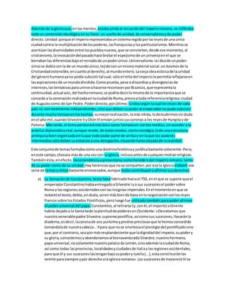 Ademásde lagloriaque, enlas mentes, estabaunidaal recuerdodel imperioromano,se infiltraba
todoun contenidoideológicoensu favor:un sueñode unidad,de universalismoyde poder
directo.Unidad:porque el imperiorepresentabaunsistemaregidoporlasleyesde unaúnica
ciudadcontra la multiplicaciónde lospoderes,lasfranquiciasylosparticularismos.Mientrasse
acentúanlasdiversidadesentre lospueblosnuevos,que se convierten,desde ese momento,al
cristianismo,lainvocacióndelpasadohace brotarel espejismode ununiversoenel que se
borrabanlas diferenciasbajoel reinadode unpoderúnico.Universalismo:laideade unpoder
únicose doblacon la de un mundoúnico,tejidoconunmismomaterial social:un kosmos de la
Cristiandadextensible,encuantoal derecho,al mundoentero.Laviejaideaestoicade launidad
del génerohumanoyano podía subsistirtal cual;sóloel mitodel imperiole permitíareflejarseen
lasaspiracionesde unmundodividido.Comoprueba,pese adiscordiasydivergenciasde
intereses,lastentativasparaunirse ohacerse reconocerporBizancio,que representala
continuidad,actual aún, del hechoromano;se podríadecirlo mismode la importanciaque se
concede a la coronaciónrealizadaenlaciudadde Roma,previaa toda referenciareligiosa:ciudad
de Augustocomo de San Pedro.Poderdirecto,porúltimo; laideasegúnlacual losreyes de cada
país no sontotalmente independientes,sinoque debensupoderal emperadornopudosubsistir
durante muchotiempoenloshechos:sumejorrealización,lamásnítida,lodescubrimossinduda
enel año mil,cuandoSilvestre IIyOtónIIIenvíanjuntossuscoronas a los reyesde Hungría y de
Polonia. Mástarde,el tema perdurarámásbiencomo fantasíaen ciertosmedios,sinaccederala
práctica diplomáticareal,aunque revele,de todosmodos,ciertanostalgia;lade unaestructura
jerárquicabienorganizadaenlaque todopoderparte de arribay en laque los poderes
intermediossólodebensuestatutoauna delegación,situaciónhartoalejadade larealidad.
Este conjuntode temasformabacomo una doctrinahistóricay jurídicabastante coherente.Pero,
eneste campo,chocara másde una vezcon laIglesia,inclusoantesde cualquiermotivoreligioso.
Tambiénésta,enefecto, tienetendenciaapresentarse comoherederadel imperioromano,tanto
de su podercomo de su unidad. Hayherenciasque nose comparten:por esola Iglesiaelaboróuna
serie de temasymitos bastante enrevesados,aunque todoscontribuyenaafirmarsusderechos:
a) La Donaciónde Constantino,textofalso fabricadohaciael 750, enel que se supone que el
emperadorConstantinohabíaentregadoaSilvestre Iya sus sucesoresel podersobre
Roma y lasregionesoccidentalesconlasinsigniasimperiales.Enel momentoenque se
redactóel texto,debía,sinduda,servirmásbiende baza enla negociaciónconlosreyes
francossobre losEstados Pontificios,peroluegofue utilizadotambiénparapoderafirmar
el poderuniversal del papa. Constantino,al retirarse (y,conél,el imperio) aOriente
habría dejadoa la SantaSede laplenitudde poderesenOccidente:«Decretamos que
nuestrovenerablepadre Silvestre,supremopontífice,asícomosus sucesores,llevaránla
diadema,esdecir,lacoronade oro purísimoypiedraspreciosasque le hemosconcedido
tomándolade nuestracabeza...Ypara que nose envilezcael prestigiodel pontificadosino
que,por el contrario,seaaún másresplandeciente que ladignidaddel imperio,supodery
su gloria,concedemosyabandonamosal bienaventuradoSilvestre,nuestrohermano,
papa universal,nosolamente nuestropalaciode Letrán,sinoademáslaciudadde Roma,
así como todas lasprovincias,localidadesyciudadesde Italiaylasregionesoccidentales,
para que él y sus sucesoreslastenganbajosupodery tutela(...),estaconstituciónlas
remite parasiempre ypor derechoala Iglesiaromana».Lossucesoresde InocencioIIIse
 
