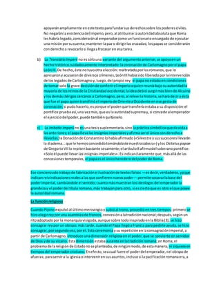 apoyaránampliamente eneste textoparafundarsusderechossobre lospoderesciviles.
No negaránlaexistenciadel Imperio,pero,al atribuirse laautoridadabsolutaque Roma
leshabría legado,consideraránal emperadorcomounfuncionarioencargadode ejecutar
una misiónporsucuenta;mantenerlapaz o dirigirlascruzadas; lospapasse considerarán
con derechoa revocarlosi llegaafracasar en esatarea.
b) La Translatio Imperii no essólouna variante del argumentoanterior;se apoyaenun
hechohistóricocuidadosamente interpretado:lacoronaciónde Carlomagnoporel papa
LeónIII. De hecho,éste notuvootra elección:maltratadoporlosromanos,que lo
apresarony acusaronde diversoscrímenes,LeónIIIhabíasidoliberadoporlaintervención
de loslegadosde Carlomagnoy,luego,del propiorey; el papanoestabaen condiciones
de tomar solola grave decisiónde conferirel imperioaquienreuníabajosuautoridadla
mayoría de losreinosde la Cristiandadoccidental;laideadebiósurgirmásbiende Alcuino
y losdemásclérigoscercanosa Carlomagno,pero,al releerlahistoria,se harádecira ésta
que fue el papa quientransfirióel imperiode OrienteaOccidente enese gestode
coronación;si pudohacerlo,esporque el poderque transferíaestabaa su disposición:el
pontífice pruebaasí,una vezmás,que es laautoridadsupremay,si concede al emperador
el ejerciciodel poder,puede tambiénquitárselo.
c) La imitatio imperü no esuna tesissuplementaria,sino laprácticasimbólicaque davidaa
lasanteriores;el papallevalasinsigniasimperialesyafirmaserel únicoconderechoa
llevarlas;laDonaciónde Constantinolohabíaafirmado(«Silvestre ysussucesoresllevarán
la diadema...que le hemosconcedidotomándolade nuestracabeza») ylos Dictatuspapae
de GregorioVIIlo repitenbastante secamente;el artículo8 afirmadel soberanopontífice:
«Soloél puede llevarlasinsigniasimperiales».Esindicarclaramente que,másalláde las
concesionestemporales, el papaesel únicoherederodelpoderde Roma.
Ese concienzudotrabajode fabricacióne ilustraciónde textosfalsos —esdecir,verdaderos,yaque
indicanreivindicacionesrealesalas que confierennuevopoder—permitesocavarlabase del
poderimperial,cambiándole el sentido;cuantomásmuestranlosideólogosdel emperadorla
grandezay el poderdel títuloromano,más trabajanpara otro, si esciertoque es otro el que posee
la autoridadromana.
La funciónreligiosa
CuandoPipino expulsóal últimomerovingioy subióal trono,procedióentrestiempos:primerose
hizoelegirreyporuna asambleade francos,concesiónalatradiciónnacional;después,segúnun
ritoadoptadopor la monarquíavisigoda,aunque sobre todoinspiradoenla Biblia(3), se hizo
consagrar reypor un obispo;mástarde,cuandoel Papa llegóaFrancia para pedirle ayuda,se hizo
consagrar, porsegundavez,porél.Esta ceremonia ysu repeticiónenlaconsagraciónimperial,a
partir de Carlomagno, introduce unadimensiónreligiosaenel poder,que se convierte enservidor
de Dios yde su vicario. Estadimensión estabaausente enlatradiciónromana;enRoma,el
problemade lareligiónde Estadonose planteaba,de ningúnmodo,de estamanera, ni siquieraen
tiemposdel emperadorcristiano. Enefecto,seacual fuere el poderdel emperador,«el obispode
afuera»,paraservira la iglesiaointervenirensusasuntos,inclusosi lapacificaciónromanaera,a
 