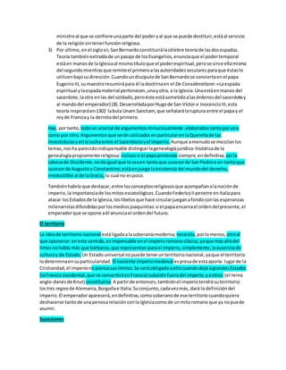 ministroal que se confiere unaparte del poderyal que se puede destituir,estáal servicio
de la religiónsintenerfunciónreligiosa.
3) Por último,enel sigloxii,SanBernardoconstituirálacélebre teoríade lasdosespadas.
Teoría tambiénextraídade unpasaje de losEvangelios,enunciaque el podertemporal
estáen manosde la Iglesiaal mismotítuloque el poderespiritual,perose sirve ellamisma
del segundomientrasque remiteel primeroalasautoridadessecularesparaque éstaslo
utilicenbajosudirección.Cuandoundiscípulode SanBernardose conviertaenel papa
EugenioIII,sumaestroresumirápara él ladoctrinaen el De Consideratione:«Laespada
espiritual ylaespadamaterial pertenecen,unayotra, a la Iglesia.Unaestáenmanos del
sacerdote,laotra enlas del soldado,peroéste estásometidoalasórdenesdel sacerdotey
al mandodel emperador) (8).DesarrolladaporHugode San Víctor e InocencioIII,esta
teoría inspiraráen1302 labula Unam Sanctam, que señalarálaruptura entre el papay el
reyde Franciay la derrotadel primero.
Hay, por tanto, todoun arsenal de argumentosminuciosamente .elaboradostantoporuno
como por otro.Argumentosque seránutilizadosenparticularenlaQuerellade las
Investidurasyenlaluchaentre el Sacerdocioyel Imperio. Aunque amenudose mezclanlos
temas,nosha parecidoindispensable distinguirlagenealogíajurídico-históricade la
genealogíapropiamente religiosa: inclusosi el papapretende siempre,endefinitiva, serla
cabezade Occidente,nodaigual que loseaen tantoque sucesorde SanPedroo en tantoque
sucesorde Augustoy Constantino;estáenjuegolaexistencia del mundodel derecho,
irreductible al de laGracia, lo cual no espoco.
Tambiénhabría que destacar,entre losconceptosreligiososque acompañanalanociónde
imperio,laimportanciade losmitosescatológicos.CuandoFedericoIIpenetre enItaliapara
atacar losEstadosde la Iglesia,loslibelosque hace circularjueganafondoconlas esperanzas
milenaristasdifundidasporlosmediosjoaquinitas:si el papaencarnael ordendel presente,el
emperadorque se opone aél anunciael ordendel futuro.
El territorio
La ideade territorionacional estáligadaalasoberaníamoderna; necesita,porlomenos, otroal
que oponerse:eneste sentido,esimpensable enel imperioromanoclásico,yaque másalládel
limesnohabía más que bárbaros,que representan parael imperio,simplemente,laausenciade
culturay de Estado. Un Estado universal nopuede tenerunterritorionacional,yaque el territorio
lodeterminaensuparticularidad. El naciente imperiomedievalespresade estaaporía: lugarde la
Cristiandad,el imperionopiensasuslímites.Se veráobligadoaellocuandodeje agrandesEstados
(laFrancia occidental,que se convertiráenFrancia) subsistirfueradel imperio,yaotros (el reino
anglo-danésde Knut) constituirse.A partirde entonces,tambiénel imperiotendrásuterritorio:
lostres regna de Alemania,Borgoñae Italia.Suconjunto,cadavezmás, dará la definicióndel
imperio.El emperadoraparecerá,endefinitiva,comosoberanode ese territoriocuandoquiera
deshacerse tantode unapenosarelaciónconla Iglesiacomo de unmitoromano que ya nopuede
asumir.
Sucesiones
 