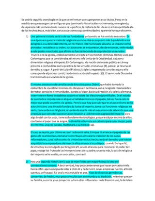 Se podría seguirla cronologíaenla que se enfrentanyse superponenesostítulos.Pero,enla
medidaenque se organizanenfigurasque dominanlahistoriaalternativamente,emergiendo,
desapareciendoyvolviendode nuevoala superficie,lahistoriade lasideasnoestásupeditadaala
de loshechos:traza, más bien,variassucesionescuyacontinuidadnoaparente hayque discernir.
1) Una primerahistoriaseríala de los fundadores yel cambiose ha sentidoensuobra. En
una épocaenque el estadode la Iglesiase encuentraensupuntomás bajodebidoalos
peligrosoa su debilidadinterna,unreyfrancointervieneparasalvarla,se impone como
protector,restablece suorden;sussucesoresse encuentran,desdeentonces,enfrentados
a este poderresucitado,que afirmasufuerzahaciendode suprotectorunservidor.
Triunfe ono la Iglesia,el deslizamientose repite enlosmismostérminos.Hemosvistoque
Carlomagno,que se considerabaasí mismojefe únicode laCristiandad,dabauna
dimensiónreligiosaal imperio.EnCarlomagno,«lanociónde interéspúblicoestámuy
próximaa confundirse conlaprácticade lasvirtudescristianas» (9),peroél se reservael
derechoa juzgar.A partirde Luisel Piadoso,laIglesiaregeneradaconsideraque aella
corresponde el juicioy,conél,laadministracióndel imperio(10).El serviciode Diosse ha
transformadoenserviciode laIglesia.
El mismoprocesose desarrollaconladinastíasajona:Otón I, que había tomadola
costumbre de investirél mismoalosobisposenGermania,aunariesgode reconocerles
derechoscondalese inmunidades,dandoasívigor,bajosudireccióna laIglesiaalemana,
interviene enRomayestablece sucontrol sobre laseleccionespontificales.Enel estado
de sumisióne impotenciaenel que se hallabaentoncesel papado,tal vezfueraestolo
mejorque podía ocurrirle ala Iglesia.Peroloque hayque subrayaresel paralelismode los
actos iniciales:unadinastíafundao da lustre al imperio;tomasusfuncionesreligiosasen
serio,pone ordenenlaIglesia,respetandoenellamásel mecanismode salvaciónque una
jerarquíaque consideraaccesoriaconrelacióna la dimensiónsagradadel imperio: si es
algobrutal conlos usos,tiene sufundamentoideológico,yaque estáporencimade ellos,
conforme al papel que se asigna, ladinastía interviene encalienteparacurar mejor;pero
el enfermo,unavezcurado,maltrataráa sumédico(11).
El caso se repite,porúltimavezconla dinastíasalia.Enrique IIIarranca el papadode las
garras de laaristocraciaromana y contribuye ainstalarlatradiciónde lospapas
reformadores,cuyaluchacontrala simoníaterminarárechazandoel derechoque habían
adquiridolosemperadoresde investirellosmismosalosobispos;cuandoEnrique IV,
destituidoyexcomulgadoporGregorioVII,acude aCanosapara reconocerel poderdel
papa,recoge los frutosde lasintervencionesde supadre;unavezmás,la acciónreligiosa
del imperiose havuelto,enunosaños,contraél.
2) Hay una segundahistoriaenlaque se manifiestaconmayorfuerzalaideadel
universalismoromano. A decirverdad,haypocossoberanosque hayanpensadovivirla
hasta el fin:apenasse puede citara OtónIII y FedericoII,cuyasempresas fueron,afinde
cuentas,unfracaso. Tal vezlomás notable esque, hijosde dinastíasgermánicas,
conservan,de hecho,muypocosvínculoscon ese mundoysu tradición,mientrasque por
su familia,sucorte ysus proyectossufrenotrasinfluencias:lade Bizanciouno,lade Islam
 