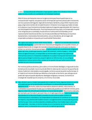 el otro. Curiosoefectode refracción:el que quiere odebe vivirafondoel mitoromano
acaba siendoextrañoala realidadde laCristiandad medieval.
OtónIII tiene aúnbastante manoenla Iglesiacomoparahacerlaparticiparen su
renovacióndel imperio;nosparece asistiral tiempode laprimeraalianzadel cristianismo
con lossucesoresde Augusto.Signode lostiempos:Gerberto,al que Otónimpone como
papa,elige comonombre de reinadoSilvestre II.Silvestre Ierael papa que había reinado
enla épocaen que ConstantinoelevabalaIglesiaal rangode segundopoderdel imperio;y
a él iba dirigidalafalsaDonación.Perolajerarquíaestámuy clara; si el emperadorrespeta
a los religiososporsusantidad,él estásoloenel vértice de laCristiandad,yesel
representantemásdirectode Dios:lasminiaturasde Oberzell-Reichenaulomuestran
bastante bien,retomandoel temabizantino,raroenOccidente,de laimagendel
emperadorsentadoenel puestoyenlaactituddel Pantocrátor.
Dos siglosmástarde las cosasserán menosfáciles:si FedericoIIse considerabatambiénel
herederode Augusto, si pretende tenerrelacionesprivilegiadas conel puebloromano,el
papadodispone de unmargende maniobralobastante grande como para no dejarse
alistara su servicio.Consecuencialógica: si quiere asociaraúnunadimensiónreligiosaal
poderdel mito,tendráque hacerlo,apartir de entonces, contrael papa,y, como éste
tiene ala Iglesiatrasde sí, el emperadorse veráforzadoa esgrimirlasesperanzas
milenaristascontrael cristianismoestablecido.Se acabóel tiempode intervenirenla
Iglesiaparaprotegerlacreencia,yaque la Iglesia se reformasola,sinsusantiguos
protectorese inclusocontraellos;aéstosno lesquedamásque lucharcontra ellaen
nombre de una creenciarenovada.
Por motivospolíticosdistintos,perosobre unmismofondoideológico;ningunade lasdos
tentativas dioresultado:traslamuerte de OtónIII,Italiacae de nuevoenlasquerellasde
clanes;FedericoII,derrotadoyexcomulgado,notiene sucesordurante muchotiempo.Si
al imperiose le ocurre olvidarque obtiene sufuerzade unterritorio,que sólograciasal
poderdel regnum puede adjudicarse ideologíasreligiosasyromanas,loshechosse
encargande recordarque el universo, sinel reino,noesnada.
3) Más alláde la pura y simple reanudaciónde latradiciónfranca,algunostienenencuenta
el feudalismoque se haconstituidoycontribuyenasudesarrolloporque tratande
apoyarse enél. De hecho,todoslosemperadoresdebieronadmitir,másomenos,la
realidadde esaparcelaciónfeudal,que nohabríasidoposible enlatradiciónromana;pero
algunostratan de utilizarloparaconstituirunnuevotipode poder.Movimientoesbozado,
por ejemplo,porConradoII,peroaúnmás,en el siglosiguiente,por FedericoBarbarroja.
Apoyándose enel derechofeudal ycreandovínculosentre el podercentral yla
aristocracialaicay eclesiástica,losemperadoresse esfuerzanenconstituirunnuevotipo
de imperio,muydistintodelmodeloromano:unaaglomeraciónjerarquizadade grandes
territoriosque reúne unadiversidadde unidadespolíticasintermediasbajoladirección
del emperador. Este deja,al mismotiempo,de serel protectorde laSanta Sede para
aparecercomo la emanaciónde sureinoyde latradicióngermánica.
 