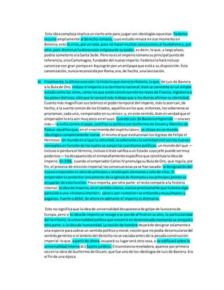 Esta ideacomplejaimplicaunciertoarte para juzgarcon ideologíasopuestas: Federico
recurre ampliamente al derechoromano, cuyoestudiorenace enese momentoen
Bolonia;esto le sirve,porunlado,para no hacermuchas concesionesal feudalismoy,por
otro,para disminuirladimensiónreligiosade supoder,esdecir,loque,a largoplazo,
podría someterloalaSanta Sede.Peronoesel imperioromanosuprincipal puntode
referencia,sinoCarlomagno,fundadordel nuevoimperio.Federicoloharáincluso
canonizarcon gran pompaen Aquisgránporunantipapaque estáa su disposición.Esta
canonización,nuncareconocidaporRoma,era,de hecho,unalaicización.
4) Finalmente,laúltimasucesión:lahistoriaque cierralaHistoria,laque, de Luisde Baviera
a la Bulade Oro, reduce el imperioasu territorionacional;éste se convierte enunsimple
estadocomolos otros,como losque estánconstruyendolosreyesde Francia,Inglaterrao
lospaísesibéricos;sóloque le costarámás trabajoque a losdemásafirmarsu identidad.
Cuantomás magnificansusteóricosel podertemporal del imperio,másloacercan,de
hecho,a la suerte comúnde losEstados,aquéllosenlosque,entonces,lossoberanosse
proclaman,cada uno,«emperadorensureino»;y,eneste sentido,bienesverdadque el
emperadorloeraaún muypoco enel suyo. CuandoLuis de Bavieraemprende —unavez
más— la luchacontra el papa, justificasupolíticaconGuillermode Occamy Marsiliode
Padua:aquéllosque, enel «nacimientodel espíritulaico», se sitúanenunmundo
ideológicocompletamente nuevo;el mismoal que evolucionanloslegistas de Felipe el
Hermoso. Un mundoenel que la voluntad,lasoberaníayla sociedadcivil sonlosnuevos
conceptosenfunciónde loscualesse zanjanlascuestionespolíticas;unmundodel que —
inclusosi perdurael término,inclusosi éste calificaaun Estado cuyojefe puede sermuy
poderoso— hadesaparecido el enmarañamientoespecíficoque constituíalaideade
imperio. En1356, cuando el emperadorCarlosIV promulgasuBulade Oro, que regula,por
fin,el procesode elecciónimperial,lasconsecuenciasya se hansacado: ladesignacióndel
nuevoemperadoresobrade príncipesy arzobisposalemanesysólode ellos.El
emperadoresprotectorúnicamente de laIglesiade Alemaniaylospríncipesprontose
ocuparán de estafunción. Pocoimporta,porotra parte: el restocompete ala historia
interior;laideade imperio,enel sentidoclásico,excluíaprecisamente que hubieraalgo
parecidoa una «historiainterior»; salvosi por«exterior»se entiendeamusulmanesy
paganos.Fuerte odébil,de ahoraenadelante el imperioesAlemania.
Esto no significaque laideade universalidaddesaparezcade golpe de laescenade
Europa,pero si la ideade imperiose recoge yse pierde al final ensuotro,la particularidad
del territorio,launiversalidadpolíticaque encarnóendeterminadomomentose arrojaráa
otra parte:a laideade humanidad.Lanociónde hombre dejaráde designarsolamentea
una especie paracobrarun sentidopolíticoymoral;nociónque nopodía desvincularsedel
sentidogenéricosi el ámbitodel derechonose vaciabaantesde la pesadaconstrucción
imperial:loque, apartirde ahora,ocupará su lugarserá otra cosa, y se edificarásobre la
universalidadinternadc1Sujetojurídico. Circunstanciareveladora,aparece porprimera
vezenla obra de Guillermode Occam, que fue unode los ideólogosde Luisde Baviera.Era
el finde una época.
 