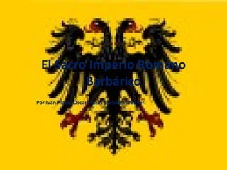El Sacro Imperio Romano Barbárico Por:Ivan Plazas,Oscar Plazas y Andreas Moller . 