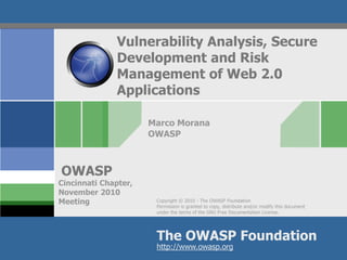 Copyright © 2010 - The OWASP Foundation
Permission is granted to copy, distribute and/or modify this document
under the terms of the GNU Free Documentation License.
The OWASP Foundation
OWASP
http://www.owasp.org
Vulnerability Analysis, Secure
Development and Risk
Management of Web 2.0
Applications
Marco Morana
OWASP
Cincinnati Chapter,
November 2010
Meeting
 