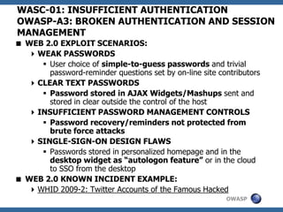 OWASP
WASC-01: INSUFFICIENT AUTHENTICATION
OWASP-A3: BROKEN AUTHENTICATION AND SESSION
MANAGEMENT
 WEB 2.0 EXPLOIT SCENARIOS:
WEAK PASSWORDS
 User choice of simple-to-guess passwords and trivial
password-reminder questions set by on-line site contributors
CLEAR TEXT PASSWORDS
 Password stored in AJAX Widgets/Mashups sent and
stored in clear outside the control of the host
INSUFFICIENT PASSWORD MANAGEMENT CONTROLS
 Password recovery/reminders not protected from
brute force attacks
SINGLE-SIGN-ON DESIGN FLAWS
 Passwords stored in personalized homepage and in the
desktop widget as “autologon feature” or in the cloud
to SSO from the desktop
 WEB 2.0 KNOWN INCIDENT EXAMPLE:
WHID 2009-2: Twitter Accounts of the Famous Hacked
 