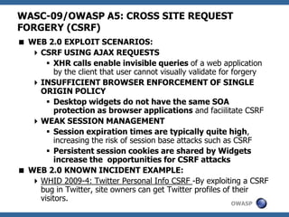 OWASP
WASC-09/OWASP A5: CROSS SITE REQUEST
FORGERY (CSRF)
 WEB 2.0 EXPLOIT SCENARIOS:
CSRF USING AJAX REQUESTS
 XHR calls enable invisible queries of a web application
by the client that user cannot visually validate for forgery
INSUFFICIENT BROWSER ENFORCEMENT OF SINGLE
ORIGIN POLICY
 Desktop widgets do not have the same SOA
protection as browser applications and faciilitate CSRF
WEAK SESSION MANAGEMENT
 Session expiration times are typically quite high,
increasing the risk of session base attacks such as CSRF
 Persistent session cookies are shared by Widgets
increase the opportunities for CSRF attacks
 WEB 2.0 KNOWN INCIDENT EXAMPLE:
WHID 2009-4: Twitter Personal Info CSRF -By exploiting a CSRF
bug in Twitter, site owners can get Twitter profiles of their
visitors.
 