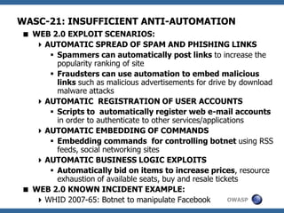 OWASP
WASC-21: INSUFFICIENT ANTI-AUTOMATION
 WEB 2.0 EXPLOIT SCENARIOS:
AUTOMATIC SPREAD OF SPAM AND PHISHING LINKS
 Spammers can automatically post links to increase the
popularity ranking of site
 Fraudsters can use automation to embed malicious
links such as malicious advertisements for drive by download
malware attacks
AUTOMATIC REGISTRATION OF USER ACCOUNTS
 Scripts to automatically register web e-mail accounts
in order to authenticate to other services/applications
AUTOMATIC EMBEDDING OF COMMANDS
 Embedding commands for controlling botnet using RSS
feeds, social networking sites
AUTOMATIC BUSINESS LOGIC EXPLOITS
 Automatically bid on items to increase prices, resource
exhaustion of available seats, buy and resale tickets
 WEB 2.0 KNOWN INCIDENT EXAMPLE:
WHID 2007-65: Botnet to manipulate Facebook
 