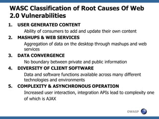 OWASP
WASC Classification of Root Causes Of Web
2.0 Vulnerabilities
1. USER GENERATED CONTENT
Ability of consumers to add and update their own content
2. MASHUPS & WEB SERVICES
Aggregation of data on the desktop through mashups and web
services
3. DATA CONVERGENCE
No boundary between private and public information
4. DIVERSITY OF CLIENT SOFTWARE
Data and software functions available across many different
technologies and environments
5. COMPLEXITY & ASYNCHRONOUS OPERATION
Increased user interaction, integration APIs lead to complexity one
of which is AJAX
 