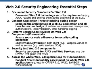 OWASP
Web 2.0 Security Engineering Essential Steps
1. Document Security Standards For Web 2.0
Document Web 2.0 technology security requirements (e.g.
AJAX, FLASH) and enforce them at the beginning of the SDLC
2. Conduct Application Threat Modeling during design
Examine the architecture of Web 2.0 application and all
tiers for secure design of authentication-session management,
authorizations, input validation, error handling-logging
3. Perform Secure Code Reviews On Web 2.0
Components/Frameworks
Assure source code adherence to security coding
standards
Identify security bugs in both client (e.g. Widgets, AJAX) as
well as servers (e.g. Web services, SOA)
4. Security test Web 2.0 components
Security test cases for AJAX and Web Services, use the
OWASP test guide test cases
5. Assess the whole Web. 2.0 applications for vulnerabilities
Conduct final vulnerability assessment on whole Web 2.0
application (e.g. test for OWASP T10, WASC, SANS-25
vulnerabilities)
 