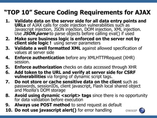 OWASP
“TOP 10” Secure Coding Requirements for AJAX
1. Validate data on the server side for all data entry points and
URLs of AJAX calls for code injection vulnerabilities such as
Javascript injection, JSON injection, DOM injection, XML injection.
Use JSON.parse to parse objects before calling eval() if used
2. Make sure business logic is enforced on the server not by
client side logic ! using server parameters
3. Validate a well formatted XML against allowed specification of
values at server side
4. Enforce authentication before any XMLHTTPRequest (XHR)
session.
5. Enforce authorization checks on data accessed through XHR
6. Add token to the URL and verify at server side for CSRF
vulnerabilities via forging of dynamic script tags.
7. Do not store or cache sensitive data on the client such as
passwords, sessionIDs, client javascript, Flash local shared object
and Mozilla’s DOM storage
8. Avoid using dynamic <script> tags since there is no opportunity
for data validation before execution
9. Always use POST method to send request as default
10. Do not use javascript alert() for error handling
 