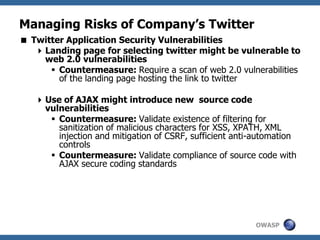 OWASP
Managing Risks of Company’s Twitter
 Twitter Application Security Vulnerabilities
Landing page for selecting twitter might be vulnerable to
web 2.0 vulnerabilities
 Countermeasure: Require a scan of web 2.0 vulnerabilities
of the landing page hosting the link to twitter
Use of AJAX might introduce new source code
vulnerabilities
 Countermeasure: Validate existence of filtering for
sanitization of malicious characters for XSS, XPATH, XML
injection and mitigation of CSRF, sufficient anti-automation
controls
 Countermeasure: Validate compliance of source code with
AJAX secure coding standards
 
