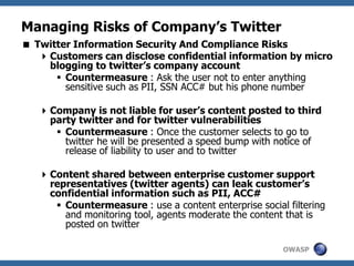 OWASP
Managing Risks of Company’s Twitter
 Twitter Information Security And Compliance Risks
Customers can disclose confidential information by micro
blogging to twitter’s company account
 Countermeasure : Ask the user not to enter anything
sensitive such as PII, SSN ACC# but his phone number
Company is not liable for user’s content posted to third
party twitter and for twitter vulnerabilities
 Countermeasure : Once the customer selects to go to
twitter he will be presented a speed bump with notice of
release of liability to user and to twitter
Content shared between enterprise customer support
representatives (twitter agents) can leak customer’s
confidential information such as PII, ACC#
 Countermeasure : use a content enterprise social filtering
and monitoring tool, agents moderate the content that is
posted on twitter
 