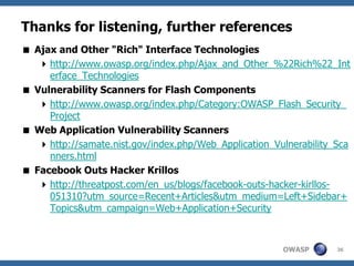 OWASP
Thanks for listening, further references
 Ajax and Other "Rich" Interface Technologies
http://www.owasp.org/index.php/Ajax_and_Other_%22Rich%22_Int
erface_Technologies
 Vulnerability Scanners for Flash Components
http://www.owasp.org/index.php/Category:OWASP_Flash_Security_
Project
 Web Application Vulnerability Scanners
http://samate.nist.gov/index.php/Web_Application_Vulnerability_Sca
nners.html
 Facebook Outs Hacker Krillos
http://threatpost.com/en_us/blogs/facebook-outs-hacker-kirllos-
051310?utm_source=Recent+Articles&utm_medium=Left+Sidebar+
Topics&utm_campaign=Web+Application+Security
36
 