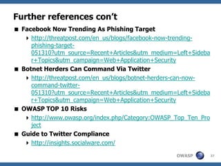 OWASP
Further references con’t
 Facebook Now Trending As Phishing Target
http://threatpost.com/en_us/blogs/facebook-now-trending-
phishing-target-
051310?utm_source=Recent+Articles&utm_medium=Left+Sideba
r+Topics&utm_campaign=Web+Application+Security
 Botnet Herders Can Command Via Twitter
http://threatpost.com/en_us/blogs/botnet-herders-can-now-
command-twitter-
051310?utm_source=Recent+Articles&utm_medium=Left+Sideba
r+Topics&utm_campaign=Web+Application+Security
 OWASP TOP 10 Risks
http://www.owasp.org/index.php/Category:OWASP_Top_Ten_Pro
ject
 Guide to Twitter Compliance
http://insights.socialware.com/
37
 