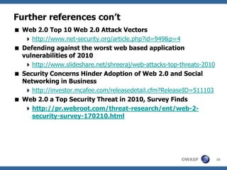 OWASP
Further references con’t
 Web 2.0 Top 10 Web 2.0 Attack Vectors
http://www.net-security.org/article.php?id=949&p=4
 Defending against the worst web based application
vulnerabilities of 2010
http://www.slideshare.net/shreeraj/web-attacks-top-threats-2010
 Security Concerns Hinder Adoption of Web 2.0 and Social
Networking in Business
http://investor.mcafee.com/releasedetail.cfm?ReleaseID=511103
 Web 2.0 a Top Security Threat in 2010, Survey Finds
http://pr.webroot.com/threat-research/ent/web-2-
security-survey-170210.html
38
 