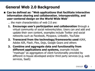 OWASP
General Web 2.0 Background
5
 Can be defined as: “Web applications that facilitate interactive
information sharing and collaboration, interoperability, and
user-centered design on the World Wide Web”
… the main characteristics of web 2.0 are:
1. Encourage user’s participation and collaboration through a
virtual community of social networks/sites. Users can and add and
update their own content, examples include Twitter and social
networks such as Facebook, Myspace, LinkedIn, YouTube
2. Transcend from the technology/frameworks used AJAX,
Adobe AIR, Flash, Flex, Dojo, Google Gears and others
3. Combine and aggregate data and functionality from
different applications and systems, example include
“mashups” as aggregators of client functionality provided by
different in-house developed and/or third party services (e.g. web
services, SaaS)
 