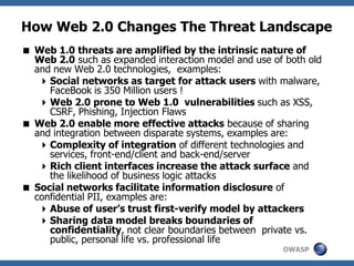 OWASP
How Web 2.0 Changes The Threat Landscape
 Web 1.0 threats are amplified by the intrinsic nature of
Web 2.0 such as expanded interaction model and use of both old
and new Web 2.0 technologies, examples:
Social networks as target for attack users with malware,
FaceBook is 350 Million users !
Web 2.0 prone to Web 1.0 vulnerabilities such as XSS,
CSRF, Phishing, Injection Flaws
 Web 2.0 enable more effective attacks because of sharing
and integration between disparate systems, examples are:
Complexity of integration of different technologies and
services, front-end/client and back-end/server
Rich client interfaces increase the attack surface and
the likelihood of business logic attacks
 Social networks facilitate information disclosure of
confidential PII, examples are:
Abuse of user’s trust first-verify model by attackers
Sharing data model breaks boundaries of
confidentiality, not clear boundaries between private vs.
public, personal life vs. professional life
 