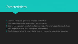 Caracteristicas
 Diseñado para que el aprendizaje pueda ser colaborativo.
 Proporciona diferentes herramientas para la comunicación.
 Sakai es una arquitectura abierta, lo cual permite integrar herramientas de otras arquitecturas.
 Sakai adopta el estándar IMS (Learning Tools Interoperability).
 Alta flexibilidad a la hora de crear y diseñar el curso, y escoger las herramientas necesarias.
 