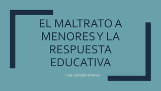 EL MALTRATO A
MENORESY LA
RESPUESTA
EDUCATIVA
Elsa Labrador Atienza
 