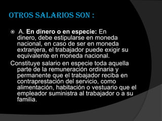 Otros salarios son : A. En dinero o en especie: En dinero, debe estipularse en moneda nacional, en caso de ser en moneda extranjera, el trabajador puede exigir su equivalente en moneda nacional.Constituye salario en especie toda aquella parte de la remuneración ordinaria y permanente que el trabajador reciba en contraprestación del servicio, como alimentación, habitación o vestuario que el empleador suministra al trabajador o a su familia.