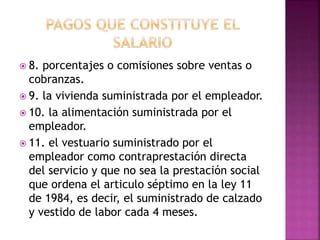  8. porcentajes o comisiones sobre ventas o
cobranzas.
 9. la vivienda suministrada por el empleador.
 10. la alimentación suministrada por el
empleador.
 11. el vestuario suministrado por el
empleador como contraprestación directa
del servicio y que no sea la prestación social
que ordena el articulo séptimo en la ley 11
de 1984, es decir, el suministrado de calzado
y vestido de labor cada 4 meses.
 