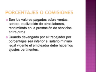  Son los valores pagados sobre ventas,
cartera, realización de otras labores,
rendimiento en la prestación de servicios,
entre otros.
 Cuando devengado por el trabajador por
porcentajes sea inferior al salario mínimo
legal vigente el empleador debe hacer los
ajustes pertinentes.
 