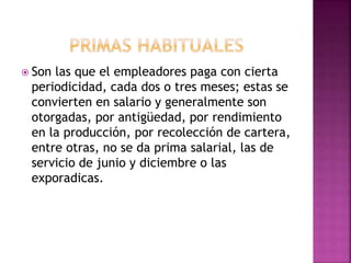  Son las que el empleadores paga con cierta
periodicidad, cada dos o tres meses; estas se
convierten en salario y generalmente son
otorgadas, por antigüedad, por rendimiento
en la producción, por recolección de cartera,
entre otras, no se da prima salarial, las de
servicio de junio y diciembre o las
exporadicas.
 