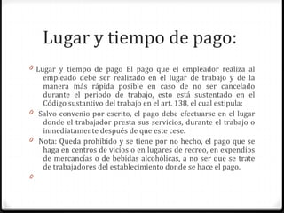 Lugar y tiempo de pago:
0 Lugar y tiempo de pago El pago que el empleador realiza al

empleado debe ser realizado en el lugar de trabajo y de la
manera más rápida posible en caso de no ser cancelado
durante el periodo de trabajo, esto está sustentado en el
Código sustantivo del trabajo en el art. 138, el cual estipula:
0 Salvo convenio por escrito, el pago debe efectuarse en el lugar
donde el trabajador presta sus servicios, durante el trabajo o
inmediatamente después de que este cese.
0 Nota: Queda prohibido y se tiene por no hecho, el pago que se
haga en centros de vicios o en lugares de recreo, en expendios
de mercancías o de bebidas alcohólicas, a no ser que se trate
de trabajadores del establecimiento donde se hace el pago.
0

 