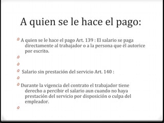 A quien se le hace el pago:
0 A quien se le hace el pago Art. 139 : El salario se paga

directamente al trabajador o a la persona que él autorice
por escrito.

0
0
0 Salario sin prestación del servicio Art. 140 :
0
0 Durante la vigencia del contrato el trabajador tiene

derecho a percibir el salario aun cuando no haya
prestación del servicio por disposición o culpa del
empleador.

0

 