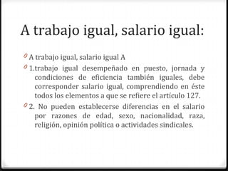 A trabajo igual, salario igual:
0 A trabajo igual, salario igual A
0 1.trabajo igual desempeñado en puesto, jornada y

condiciones de eficiencia también iguales, debe
corresponder salario igual, comprendiendo en éste
todos los elementos a que se refiere el artículo 127.
0 2. No pueden establecerse diferencias en el salario
por razones de edad, sexo, nacionalidad, raza,
religión, opinión política o actividades sindicales.

 