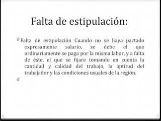 Falta de estipulación:
0 Falta de estipulación Cuando no se haya pactado

expresamente
salario,
se
debe
el
que
ordinariamente se paga por la misma labor, y a falta
de éste, el que se fijare tomando en cuenta la
cantidad y calidad del trabajo, la aptitud del
trabajador y las condiciones usuales de la región.
0

 