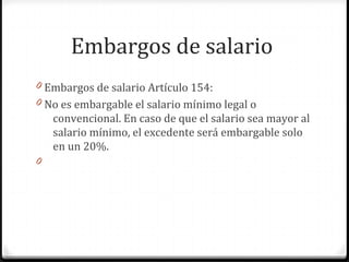 Embargos de salario
0 Embargos de salario Artículo 154:
0 No es embargable el salario mínimo legal o

convencional. En caso de que el salario sea mayor al
salario mínimo, el excedente será embargable solo
en un 20%.
0

 