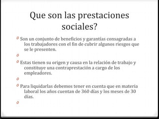 Que son las prestaciones
sociales?
0 Son un conjunto de beneficios y garantías consagradas a

los trabajadores con el fin de cubrir algunos riesgos que
se le presenten.

0
0 Estas tienen su origen y causa en la relación de trabajo y

constituye una contraprestación a cargo de los
empleadores.

0
0 Para liquidarlas debemos tener en cuenta que en materia

laboral los años cuentan de 360 días y los meses de 30
días.

0

 