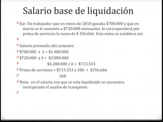 Salario base de liquidación
0 Eje: Un trabajador que en enero de 2010 ganaba $700.000 y que en

marzo se le aumento a $720.000 mensuales, le corresponderá por
prima de servicios la suma de $ 356.666. Esta suma se establece así:
0
0 Salario promedio del semestre
0 $700.000 x 2 = $1.400.000
0 $720.000 x 4 = $2.880.000
0

$4.280.000 / 6 = $713.333
0 Prima de servicios = $713.333 x 180 = $356.666
0
360
0 Nota: en el salario con que se esta liquidando se encuentra
incorporado el auxilio de transporte.
0

 