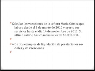 0 Calcular las vacaciones de la señora María Gómez que

laboro desde el 3 de marzo de 2010 y presto sus
servicios hasta el día 14 de noviembre de 2011. Su
ultimo salario básico mensual es de $2.850.000.
0
0 4.De dos ejemplos de liquidación de prestaciones so-

ciales y de vacaciones.
0

 