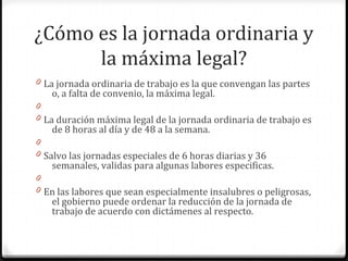 ¿Cómo es la jornada ordinaria y
la máxima legal?
0 La jornada ordinaria de trabajo es la que convengan las partes

o, a falta de convenio, la máxima legal.

0
0 La duración máxima legal de la jornada ordinaria de trabajo es

de 8 horas al día y de 48 a la semana.

0
0 Salvo las jornadas especiales de 6 horas diarias y 36

semanales, validas para algunas labores especificas.

0
0 En las labores que sean especialmente insalubres o peligrosas,

el gobierno puede ordenar la reducción de la jornada de
trabajo de acuerdo con dictámenes al respecto.

 