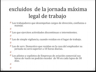 excluidos de la jornada máxima
legal de trabajo
0 Los trabajadores que desempeñan cargos de dirección, confianza o

manejo.

0
0 Los que ejerciten actividades discontinuas o intermitentes.
0
0 Los de simple vigilancia, cuando residan en el lugar de trabajo.
0
0 Los de serv. Domestico que residan en la casa del empleador su

jornada no será superior a 10 horas diarias.

0
0 Los pilotos y copilotos de Empresas de aviación comercial sus

horas de vuelo no podrán exceder de 90 en cada lapso de 30
días.

0
0

 