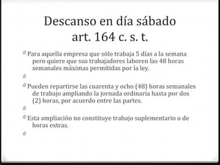 Descanso en día sábado
art. 164 c. s. t.
0 Para aquella empresa que sólo trabaja 5 días a la semana

pero quiere que sus trabajadores laboren las 48 horas
semanales máximas permitidas por la ley.

0
0 Pueden repartirse las cuarenta y ocho (48) horas semanales

de trabajo ampliando la jornada ordinaria hasta por dos
(2) horas, por acuerdo entre las partes.

0
0 Esta ampliación no constituye trabajo suplementario o de

horas extras.

0

 