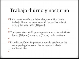 Trabajo diurno y nocturno
0 Para todos los efectos laborales, se califica como

trabajo diurno el comprendido entre las seis (6
a.m.) y las veintidós (10 p.m.).

0
0 Trabajo nocturno: El que se presta entre las veintidós

horas (10 p.m.) y las seis (6 a.m.) de la mañana.

0
0 Esta distinción es importante para la establecer los

recargos legales, como horas extras, trabajo
nocturno etc.

0

 