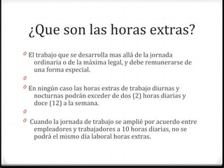 ¿Que son las horas extras?
0 El trabajo que se desarrolla mas allá de la jornada

ordinaria o de la máxima legal, y debe remunerarse de
una forma especial.

0
0 En ningún caso las horas extras de trabajo diurnas y

nocturnas podrán exceder de dos (2) horas diarias y
doce (12) a la semana.

0
0 Cuando la jornada de trabajo se amplié por acuerdo entre

empleadores y trabajadores a 10 horas diarias, no se
podrá el mismo día laboral horas extras.

 