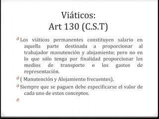Viáticos:
Art 130 (C.S.T)
0 Los viáticos permanentes constituyen salario en

aquella parte destinada a proporcionar al
trabajador manutención y alojamiento; pero no en
lo que sólo tenga por finalidad proporcionar los
medios de transporte o los gastos de
representación.
0 ( Manutención y Alojamiento frecuentes).
0 Siempre que se paguen debe especificarse el valor de
cada uno de estos conceptos.
0

 
