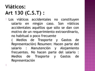 Viáticos:
Art 130 (C.S.T) :




Los viáticos accidentales no constituyen
salario en ningún caso. Son viáticos
accidentales aquéllos que sólo se dan con
motivo de un requerimiento extraordinario,
no habitual o poco frecuente
( Medios de Trasporte y Gastos de
Representación) Resumen: Hacen parte del
salario : Manutención y Alojamiento
frecuentes. No hacen parte del salario :
Medios de Trasporte y Gastos de
Representación

 