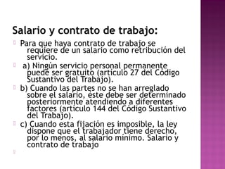 Salario y contrato de trabajo:










Para que haya contrato de trabajo se
requiere de un salario como retribución del
servicio.
a) Ningún servicio personal permanente
puede ser gratuito (artículo 27 del Código
Sustantivo del Trabajo).
b) Cuando las partes no se han arreglado
sobre el salario, éste debe ser determinado
posteriormente atendiendo a diferentes
factores (artículo 144 del Código Sustantivo
del Trabajo).
c) Cuando esta fijación es imposible, la ley
dispone que el trabajador tiene derecho,
por lo menos, al salario mínimo. Salario y
contrato de trabajo

 