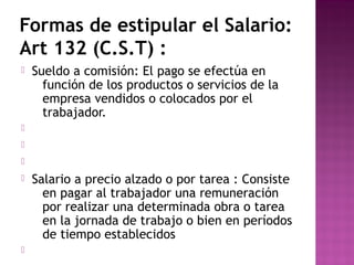 Formas de estipular el Salario:
Art 132 (C.S.T) :


Sueldo a comisión: El pago se efectúa en
función de los productos o servicios de la
empresa vendidos o colocados por el
trabajador.








Salario a precio alzado o por tarea : Consiste
en pagar al trabajador una remuneración
por realizar una determinada obra o tarea
en la jornada de trabajo o bien en períodos
de tiempo establecidos

 
