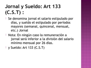 Jornal y Sueldo: Art 133
(C.S.T) :






Se denomina jornal el salario estipulado por
días, y sueldo el estipulado por períodos
mayores (semanal, quincenal, mensual,
etc.) Jornal
Nota: En ningún caso la remuneración a
jornal será inferior a la división del salario
mínimo mensual por 26 días.
y Sueldo: Art 133 (C.S.T)

 