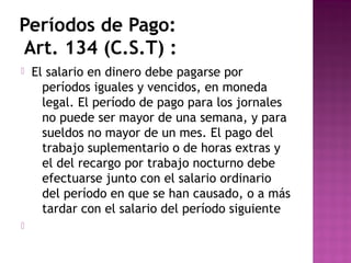 Períodos de Pago:
Art. 134 (C.S.T) :




El salario en dinero debe pagarse por
períodos iguales y vencidos, en moneda
legal. El período de pago para los jornales
no puede ser mayor de una semana, y para
sueldos no mayor de un mes. El pago del
trabajo suplementario o de horas extras y
el del recargo por trabajo nocturno debe
efectuarse junto con el salario ordinario
del período en que se han causado, o a más
tardar con el salario del período siguiente

 