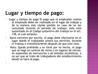 Lugar y tiempo de pago:








Lugar y tiempo de pago El pago que el empleador realiza
al empleado debe ser realizado en el lugar de trabajo y
de la manera más rápida posible en caso de no ser
cancelado durante el periodo de trabajo, esto está
sustentado en el Código sustantivo del trabajo en el art.
138, el cual estipula:
Salvo convenio por escrito, el pago debe efectuarse en el
lugar donde el trabajador presta sus servicios, durante
el trabajo o inmediatamente después de que este cese.
Nota: Queda prohibido y se tiene por no hecho, el pago
que se haga en centros de vicios o en lugares de recreo,
en expendios de mercancías o de bebidas alcohólicas, a
no ser que se trate de trabajadores del establecimiento
donde se hace el pago.

 